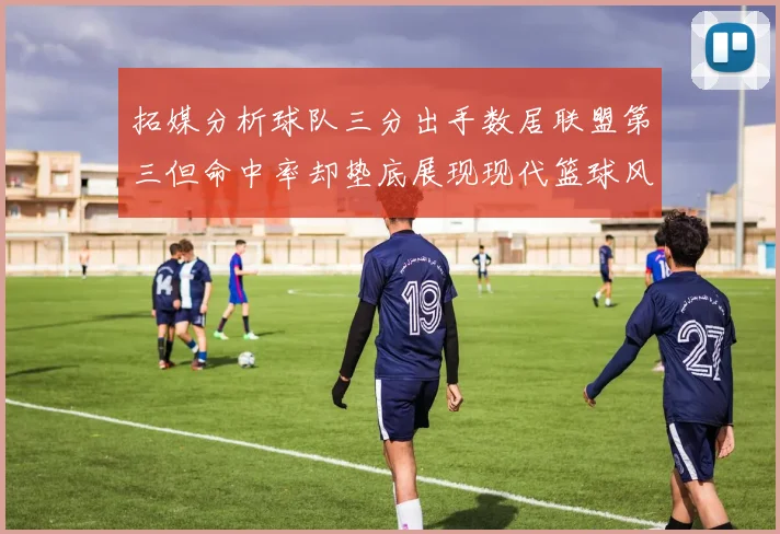 拓媒分析球队三分出手数居联盟第三但命中率却垫底展现现代篮球风格