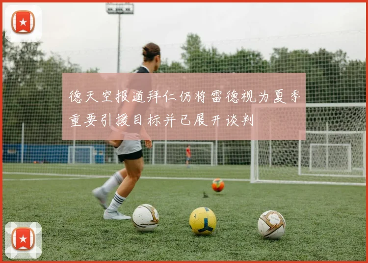 德天空报道拜仁仍将雷德视为夏季重要引援目标并已展开谈判