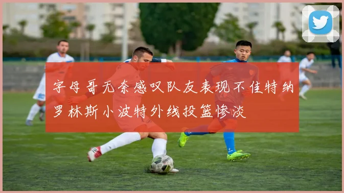 字母哥无奈感叹队友表现不佳特纳罗林斯小波特外线投篮惨淡