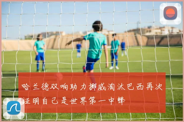 哈兰德双响助力挪威淘汰巴西再次证明自己是世界第一中锋