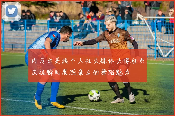 内马尔更换个人社交媒体头像经典庆祝瞬间展现最后的舞蹈魅力