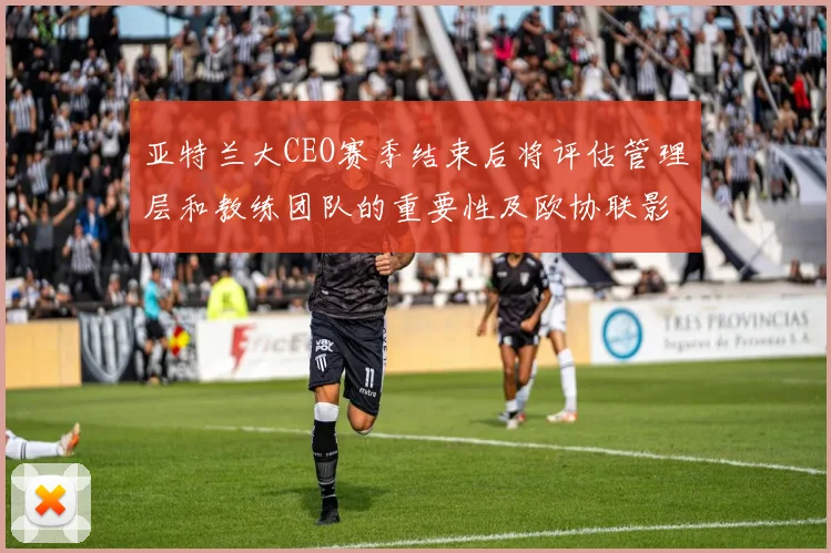 亚特兰大CEO赛季结束后将评估管理层和教练团队的重要性及欧协联影响