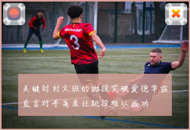 关键时刻文班的抛投突破爱德华兹直言对手高度让跳投难以成功