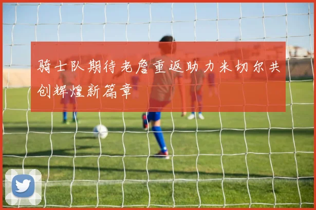 骑士队期待老詹重返助力米切尔共创辉煌新篇章