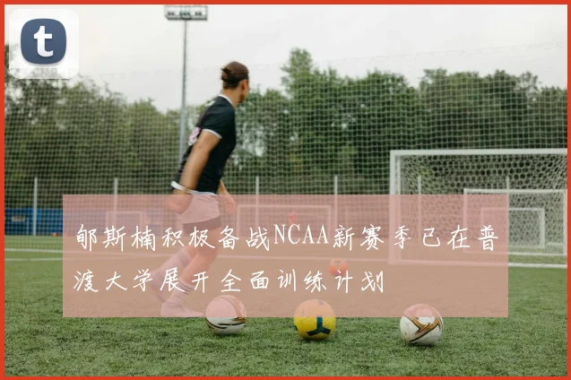 郇斯楠积极备战NCAA新赛季已在普渡大学展开全面训练计划