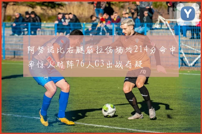 阿努诺比右腿筋拉伤场均214分命中率惊人对阵76人G3出战存疑