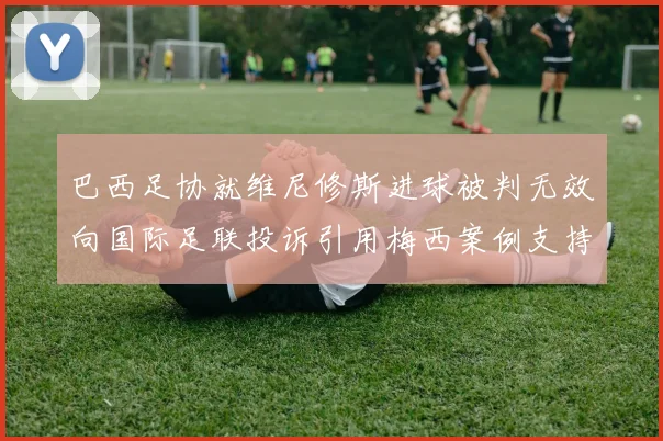 巴西足协就维尼修斯进球被判无效向国际足联投诉引用梅西案例支持