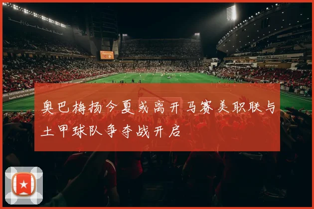 奥巴梅扬今夏或离开马赛美职联与土甲球队争夺战开启