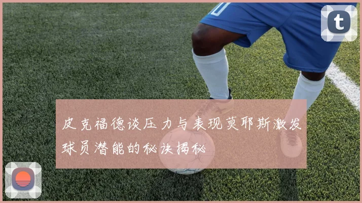 皮克福德谈压力与表现莫耶斯激发球员潜能的秘诀揭秘