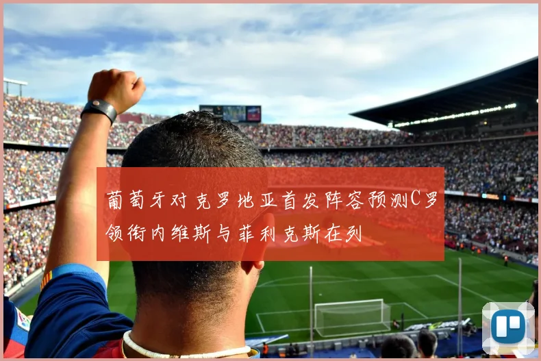 葡萄牙对克罗地亚首发阵容预测C罗领衔内维斯与菲利克斯在列