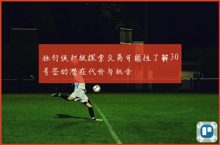 独行侠积极探索交易可能性了解30号签的潜在代价与机会