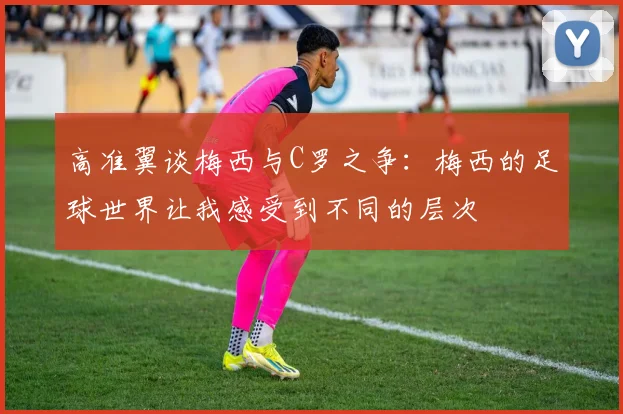 高准翼谈梅西与C罗之争：梅西的足球世界让我感受到不同的层次