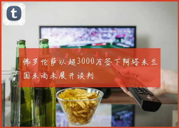 佛罗伦萨以超3000万签下阿塔米兰国米尚未展开谈判