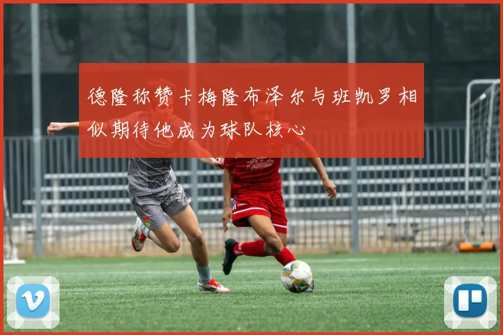 德隆称赞卡梅隆布泽尔与班凯罗相似期待他成为球队核心