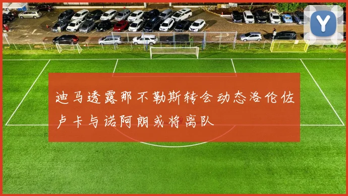 迪马透露那不勒斯转会动态洛伦佐卢卡与诺阿朗或将离队