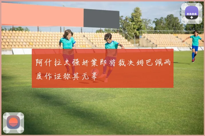 阿什拉夫强奸案即将裁决姆巴佩两度作证称其无辜