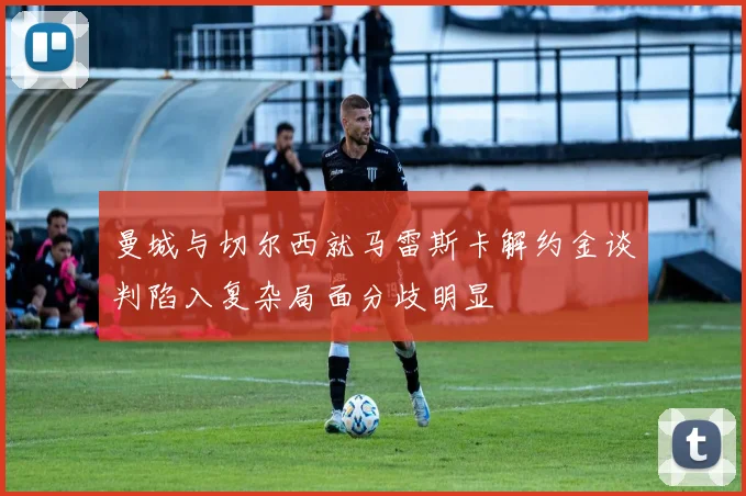 曼城与切尔西就马雷斯卡解约金谈判陷入复杂局面分歧明显