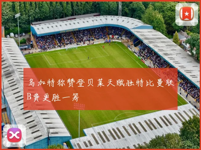乌加特称赞登贝莱天赋独特比曼联B费更胜一筹
