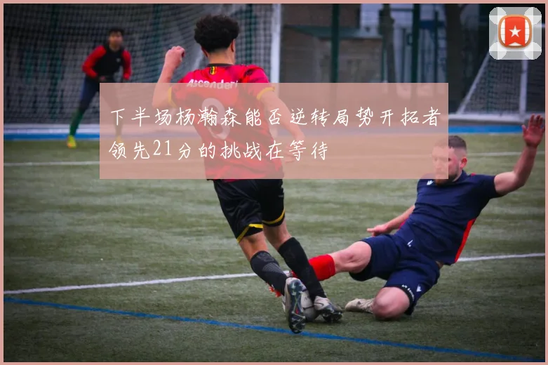 下半场杨瀚森能否逆转局势开拓者领先21分的挑战在等待