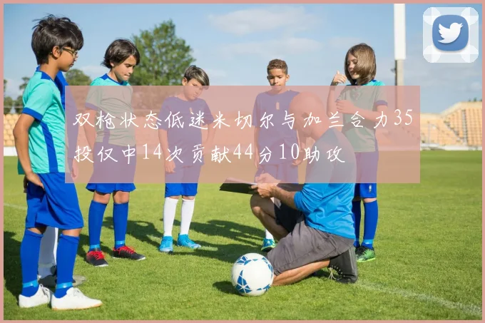 双枪状态低迷米切尔与加兰合力35投仅中14次贡献44分10助攻