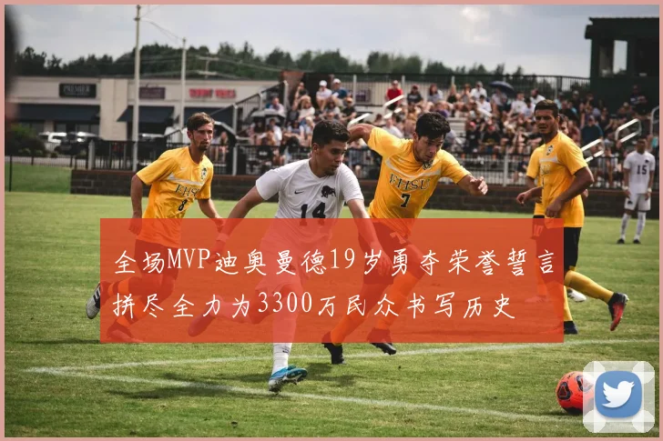 全场MVP迪奥曼德19岁勇夺荣誉誓言拼尽全力为3300万民众书写历史