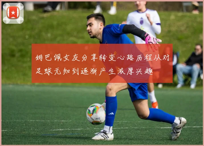 姆巴佩女友分享转变心路历程从对足球无知到逐渐产生浓厚兴趣