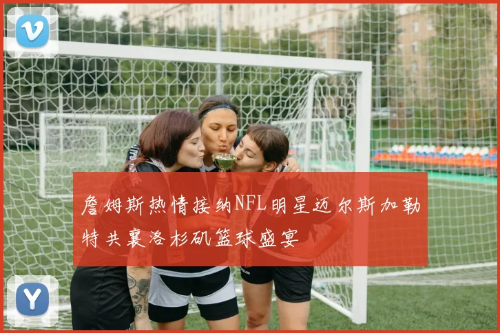 詹姆斯热情接纳NFL明星迈尔斯加勒特共襄洛杉矶篮球盛宴